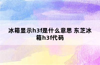 冰箱显示h3f是什么意思 东芝冰箱h3f代码